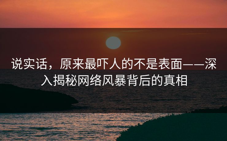 说实话，原来最吓人的不是表面——深入揭秘网络风暴背后的真相