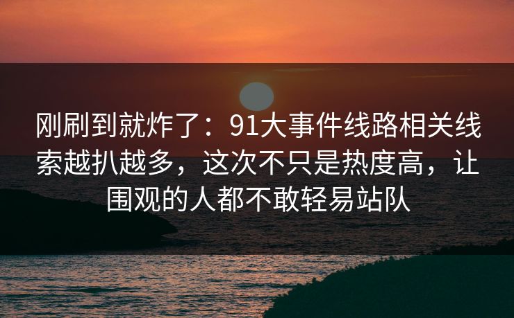 刚刷到就炸了:91大事件线路相关线索越扒越多,这次不只是热度高,让围观的人都不敢轻易站队