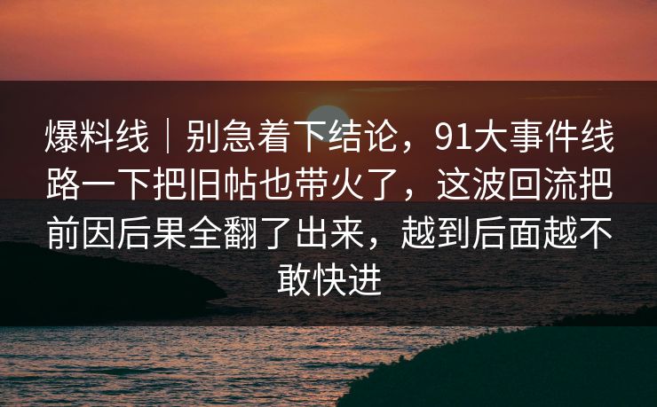 爆料线｜别急着下结论，91大事件线路一下把旧帖也带火了，这波回流把前因后果全翻了出来，越到后面越不敢快进