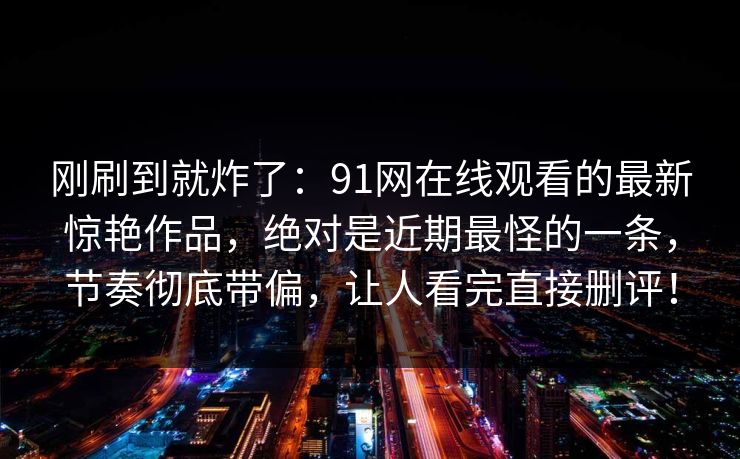 刚刷到就炸了：91网在线观看的最新惊艳作品，绝对是近期最怪的一条，节奏彻底带偏，让人看完直接删评！