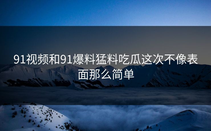 91视频和91爆料猛料吃瓜这次不像表面那么简单