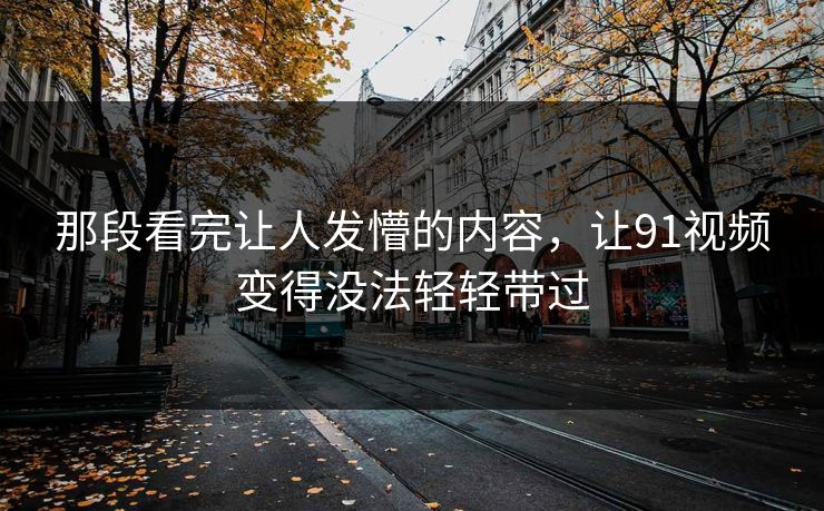 那段看完让人发懵的内容，让91视频变得没法轻轻带过