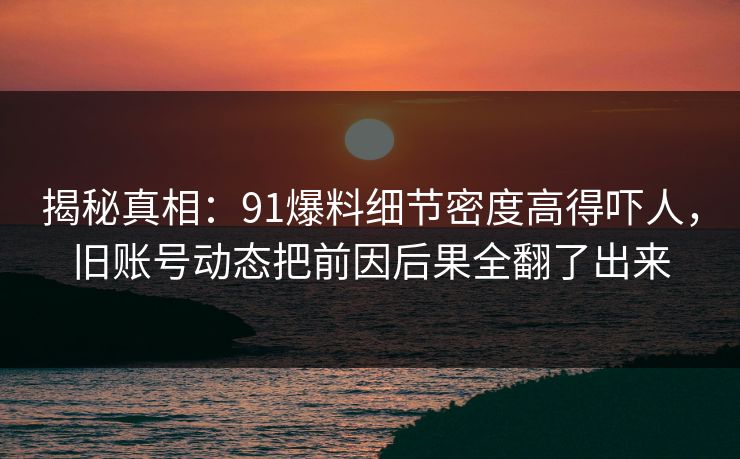揭秘真相：91爆料细节密度高得吓人，旧账号动态把前因后果全翻了出来