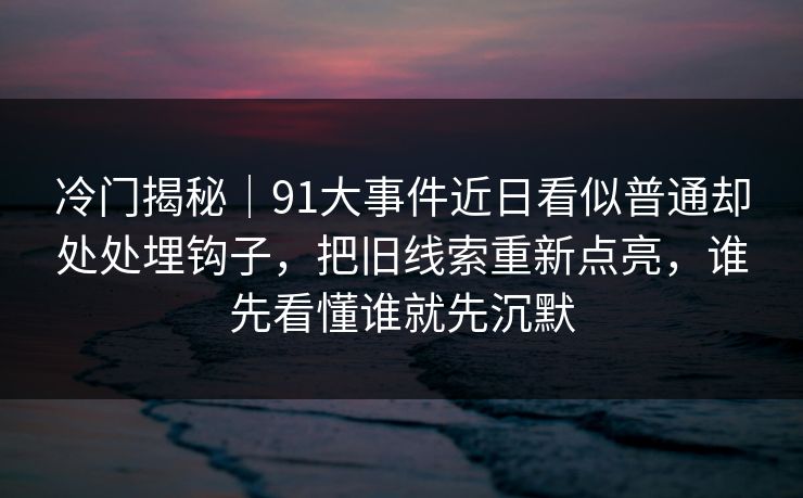 冷门揭秘｜91大事件近日看似普通却处处埋钩子，把旧线索重新点亮，谁先看懂谁就先沉默