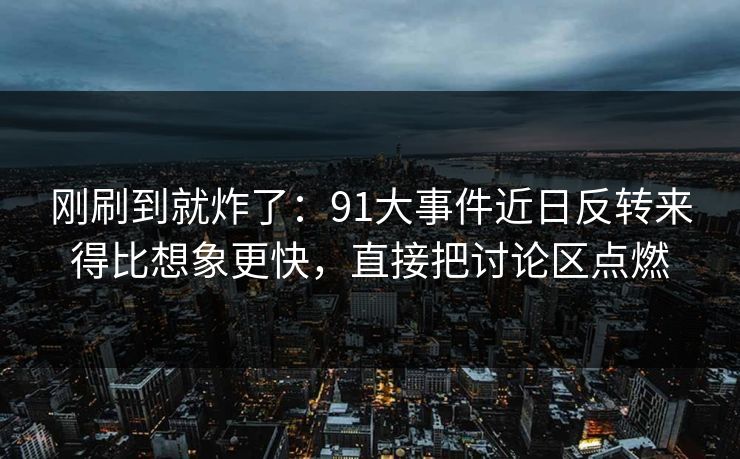 刚刷到就炸了：91大事件近日反转来得比想象更快，直接把讨论区点燃
