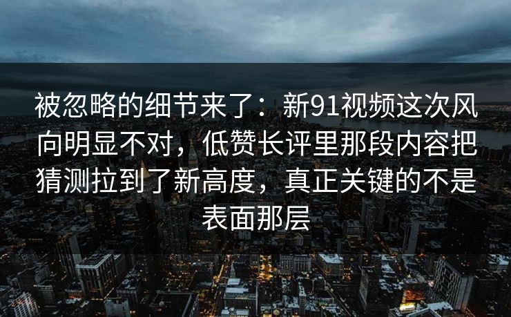 被忽略的细节来了：新91视频这次风向明显不对，低赞长评里那段内容把猜测拉到了新高度，真正关键的不是表面那层