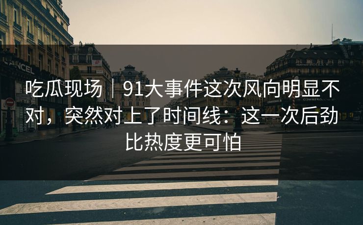 吃瓜现场｜91大事件这次风向明显不对，突然对上了时间线：这一次后劲比热度更可怕