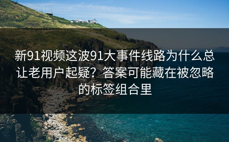 新91视频这波91大事件线路为什么总让老用户起疑？答案可能藏在被忽略的标签组合里