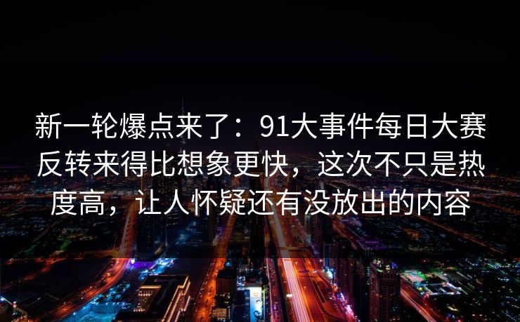 新一轮爆点来了：91大事件每日大赛反转来得比想象更快，这次不只是热度高，让人怀疑还有没放出的内容