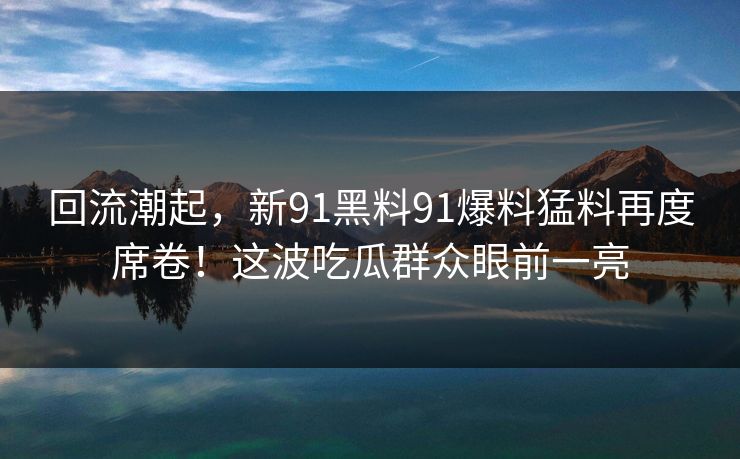 回流潮起，新91黑料91爆料猛料再度席卷！这波吃瓜群众眼前一亮