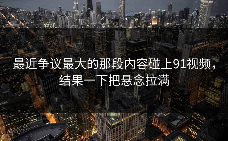 最近争议最大的那段内容碰上91视频，结果一下把悬念拉满