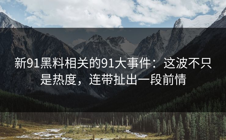 新91黑料相关的91大事件：这波不只是热度，连带扯出一段前情