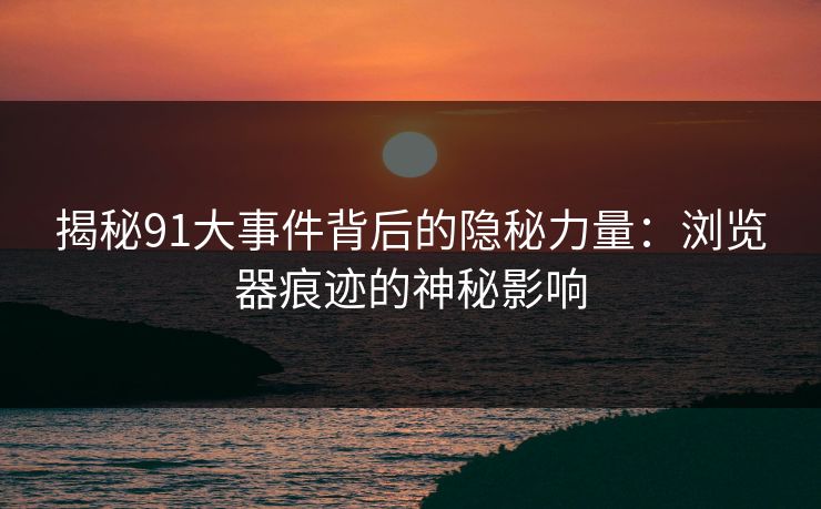 揭秘91大事件背后的隐秘力量：浏览器痕迹的神秘影响