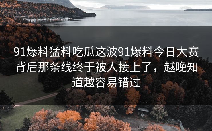 91爆料猛料吃瓜这波91爆料今日大赛背后那条线终于被人接上了，越晚知道越容易错过