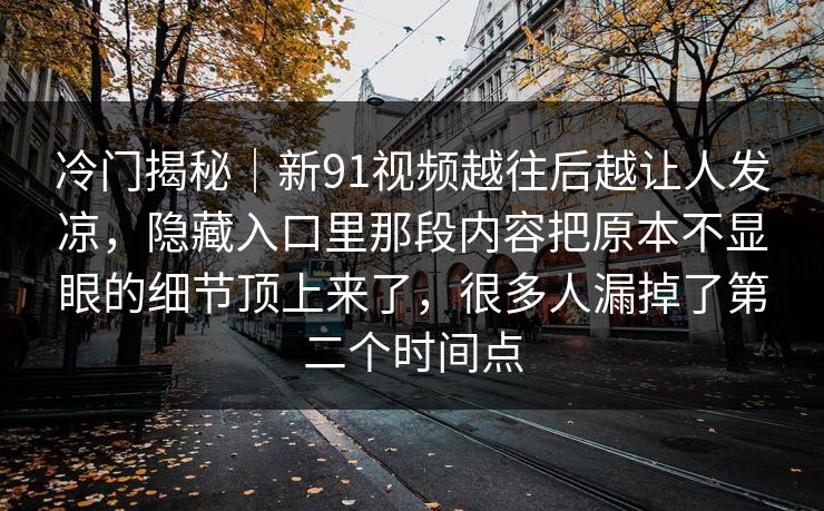 冷门揭秘｜新91视频越往后越让人发凉，隐藏入口里那段内容把原本不显眼的细节顶上来了，很多人漏掉了第二个时间点