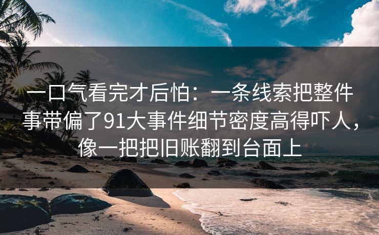 一口气看完才后怕：一条线索把整件事带偏了91大事件细节密度高得吓人，像一把把旧账翻到台面上