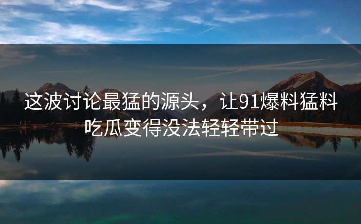 这波讨论最猛的源头，让91爆料猛料吃瓜变得没法轻轻带过