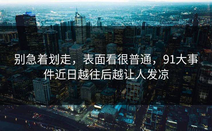 别急着划走，表面看很普通，91大事件近日越往后越让人发凉
