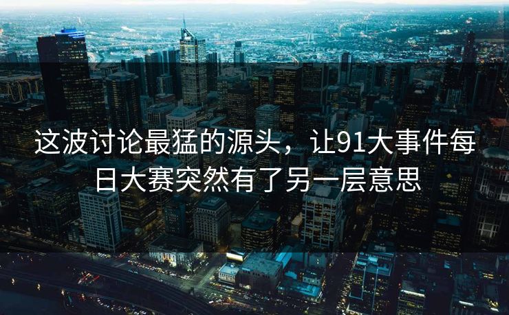 这波讨论最猛的源头，让91大事件每日大赛突然有了另一层意思