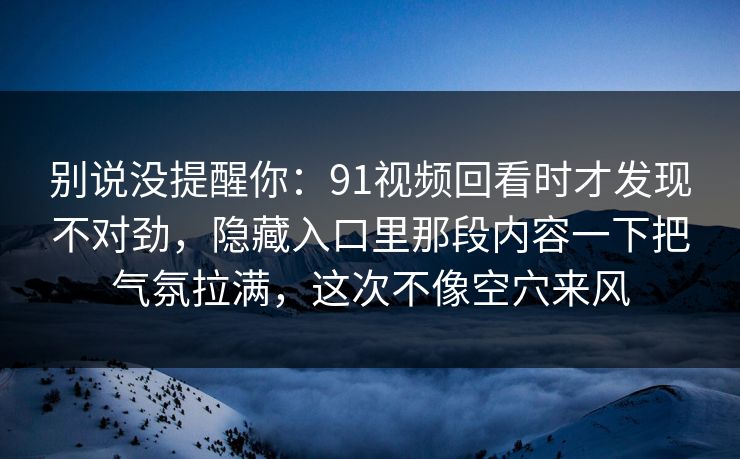 别说没提醒你：91视频回看时才发现不对劲，隐藏入口里那段内容一下把气氛拉满，这次不像空穴来风