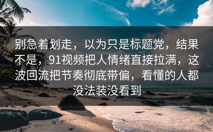 别急着划走，以为只是标题党，结果不是，91视频把人情绪直接拉满，这波回流把节奏彻底带偏，看懂的人都没法装没看到