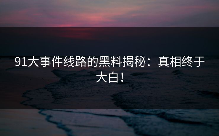 91大事件线路的黑料揭秘：真相终于大白！