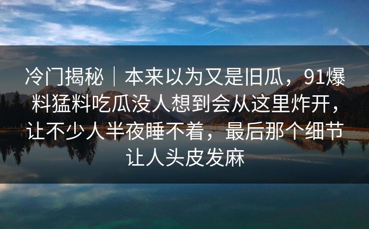 冷门揭秘｜本来以为又是旧瓜，91爆料猛料吃瓜没人想到会从这里炸开，让不少人半夜睡不着，最后那个细节让人头皮发麻