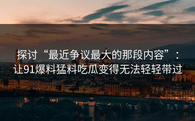 探讨“最近争议最大的那段内容”：让91爆料猛料吃瓜变得无法轻轻带过
