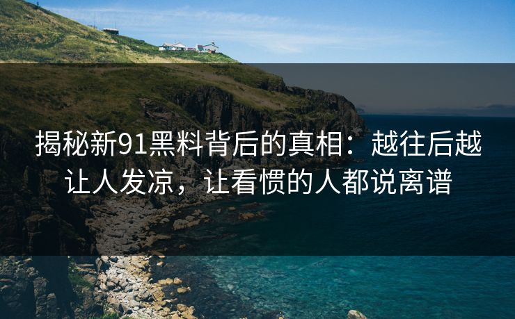 揭秘新91黑料背后的真相：越往后越让人发凉，让看惯的人都说离谱