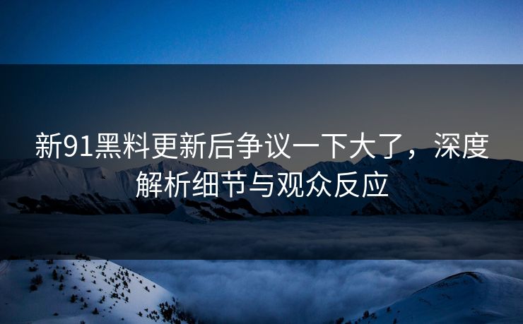 新91黑料更新后争议一下大了，深度解析细节与观众反应