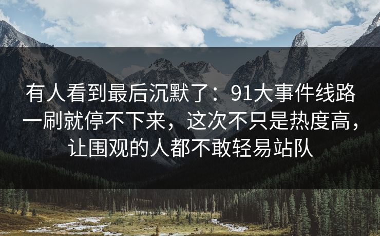 有人看到最后沉默了：91大事件线路一刷就停不下来，这次不只是热度高，让围观的人都不敢轻易站队