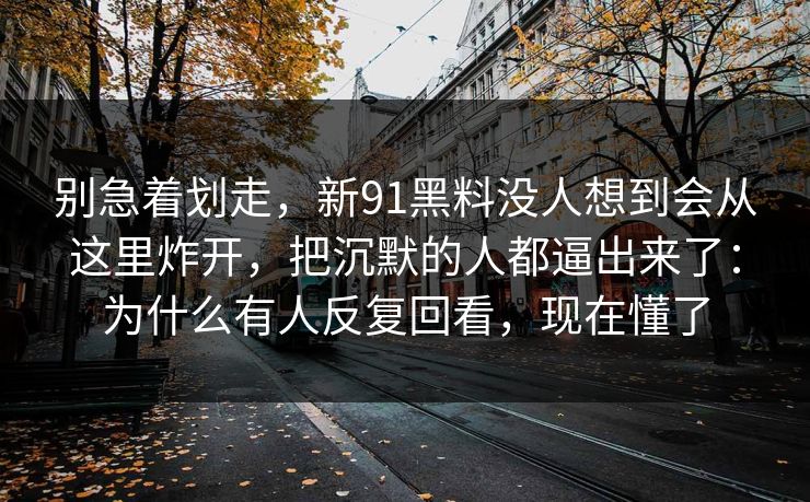 别急着划走，新91黑料没人想到会从这里炸开，把沉默的人都逼出来了：为什么有人反复回看，现在懂了