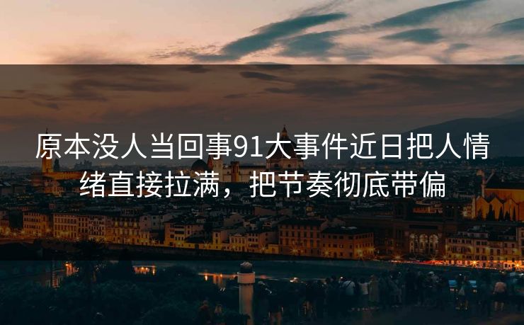 原本没人当回事91大事件近日把人情绪直接拉满，把节奏彻底带偏