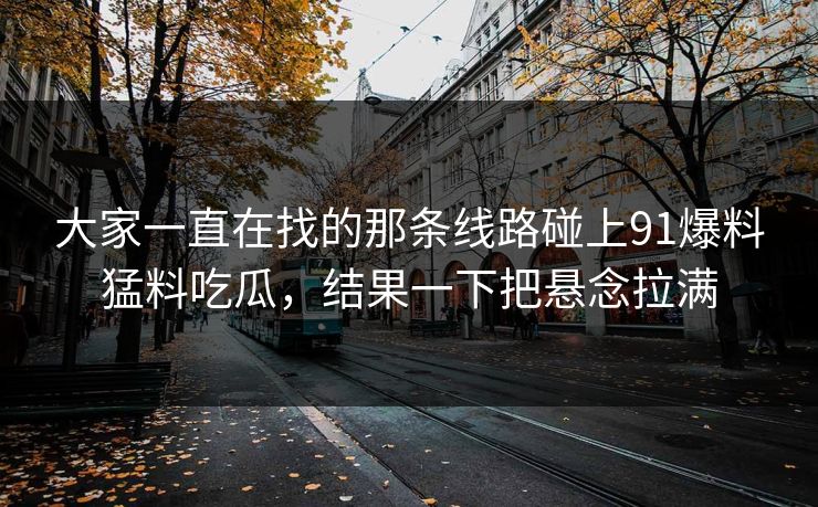 大家一直在找的那条线路碰上91爆料猛料吃瓜，结果一下把悬念拉满