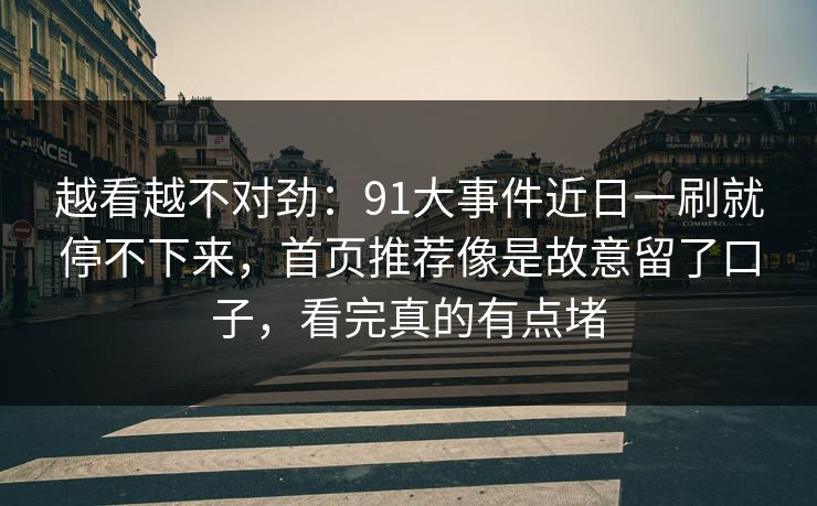 越看越不对劲：91大事件近日一刷就停不下来，首页推荐像是故意留了口子，看完真的有点堵