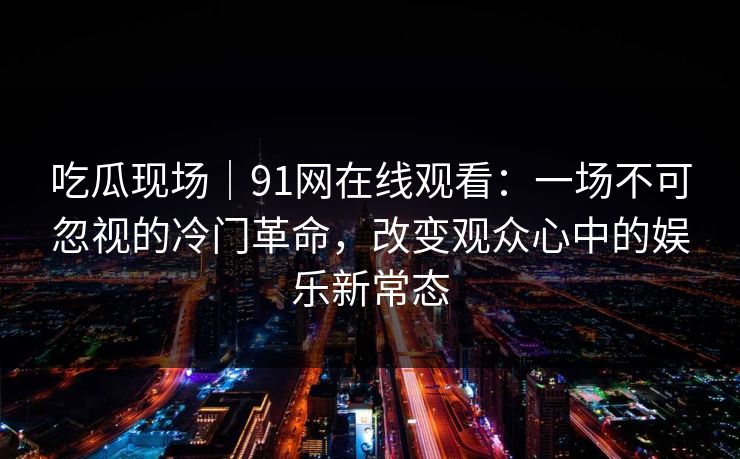 吃瓜现场｜91网在线观看：一场不可忽视的冷门革命，改变观众心中的娱乐新常态