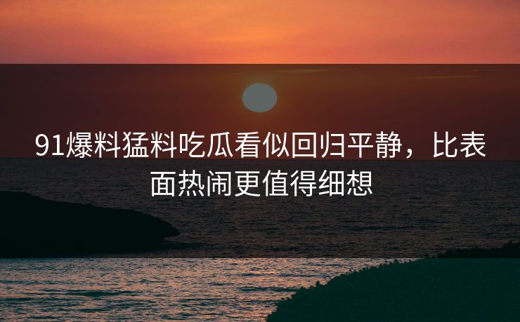 91爆料猛料吃瓜看似回归平静，比表面热闹更值得细想