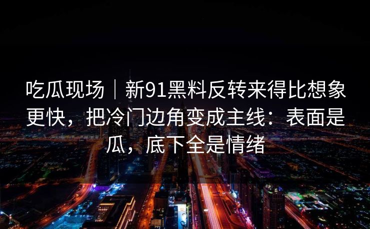 吃瓜现场｜新91黑料反转来得比想象更快，把冷门边角变成主线：表面是瓜，底下全是情绪