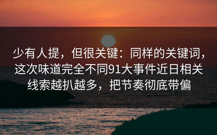 少有人提，但很关键：同样的关键词，这次味道完全不同91大事件近日相关线索越扒越多，把节奏彻底带偏