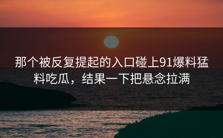 那个被反复提起的入口碰上91爆料猛料吃瓜，结果一下把悬念拉满