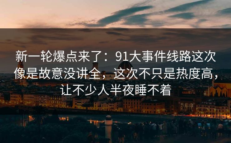 新一轮爆点来了：91大事件线路这次像是故意没讲全，这次不只是热度高，让不少人半夜睡不着