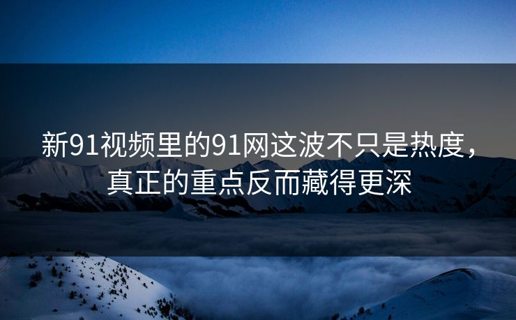 新91视频里的91网这波不只是热度，真正的重点反而藏得更深