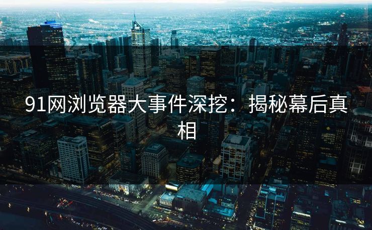 91网浏览器大事件深挖：揭秘幕后真相