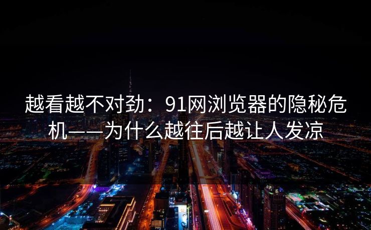 越看越不对劲：91网浏览器的隐秘危机——为什么越往后越让人发凉