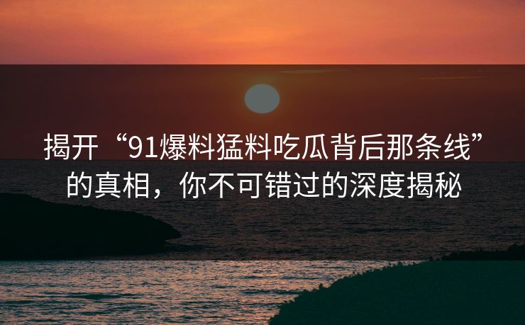 揭开“91爆料猛料吃瓜背后那条线”的真相，你不可错过的深度揭秘
