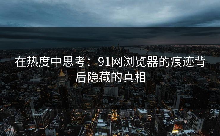 在热度中思考：91网浏览器的痕迹背后隐藏的真相