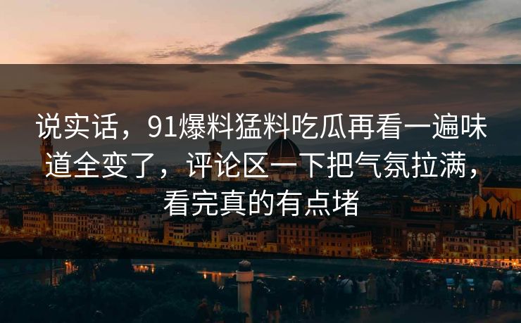 说实话，91爆料猛料吃瓜再看一遍味道全变了，评论区一下把气氛拉满，看完真的有点堵