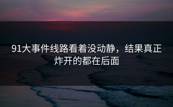 91大事件线路看着没动静,结果真正炸开的都在后面