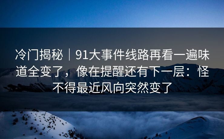 冷门揭秘｜91大事件线路再看一遍味道全变了，像在提醒还有下一层：怪不得最近风向突然变了