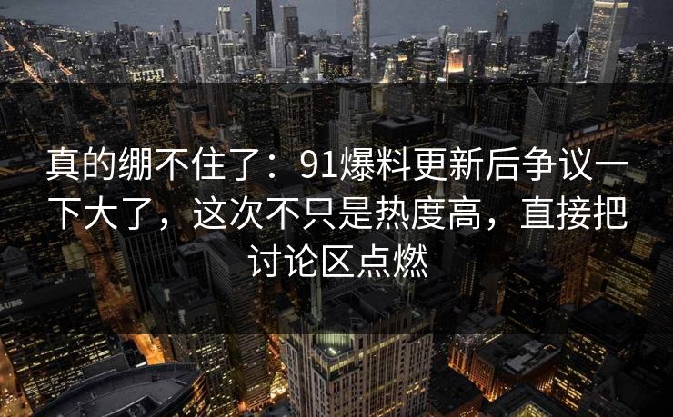 真的绷不住了：91爆料更新后争议一下大了，这次不只是热度高，直接把讨论区点燃